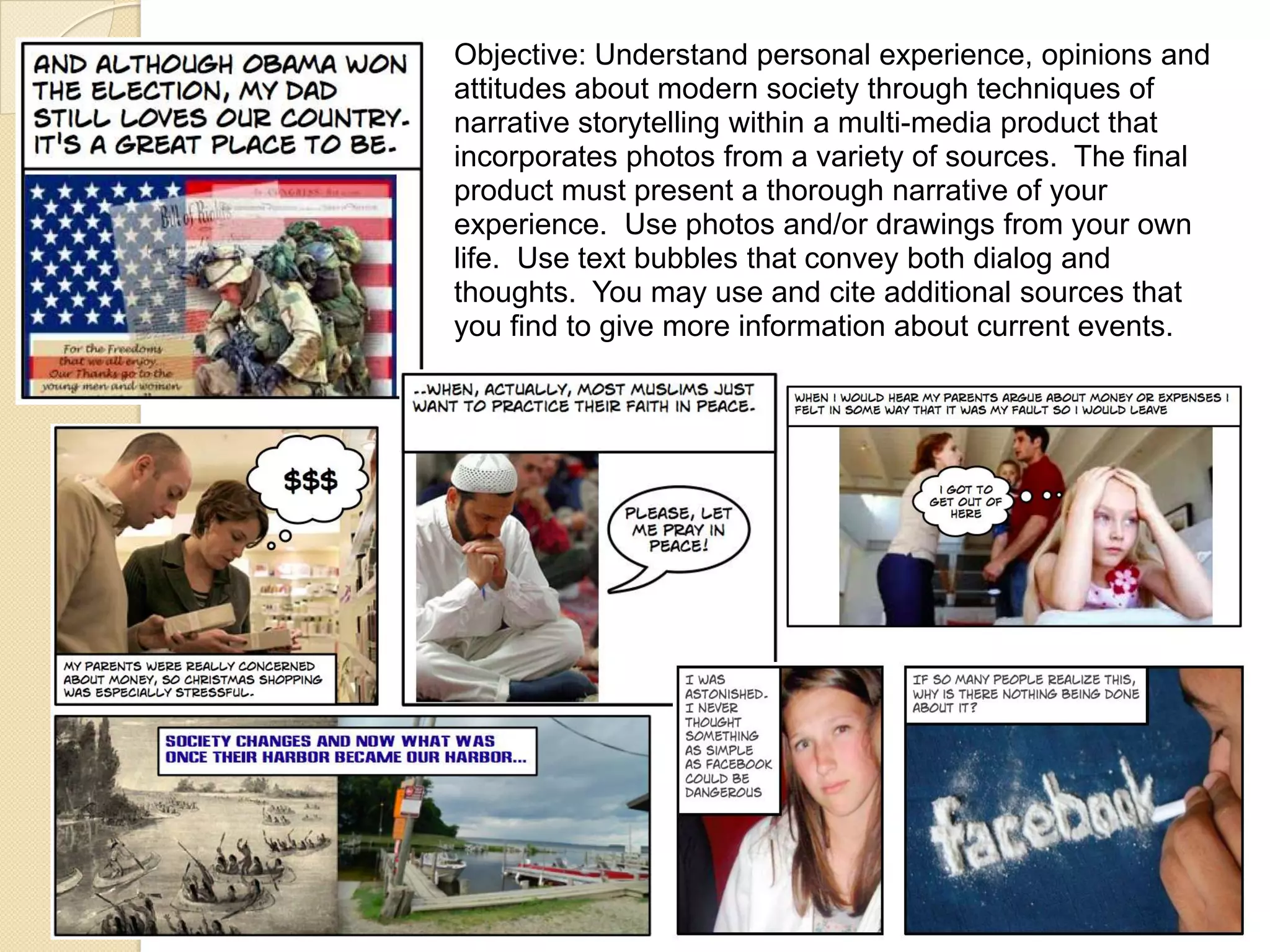 Objective: Understand personal experience, opinions and
attitudes about modern society through techniques of
narrative storytelling within a multi-media product that
incorporates photos from a variety of sources. The final
product must present a thorough narrative of your
experience. Use photos and/or drawings from your own
life. Use text bubbles that convey both dialog and
thoughts. You may use and cite additional sources that
you find to give more information about current events.
 