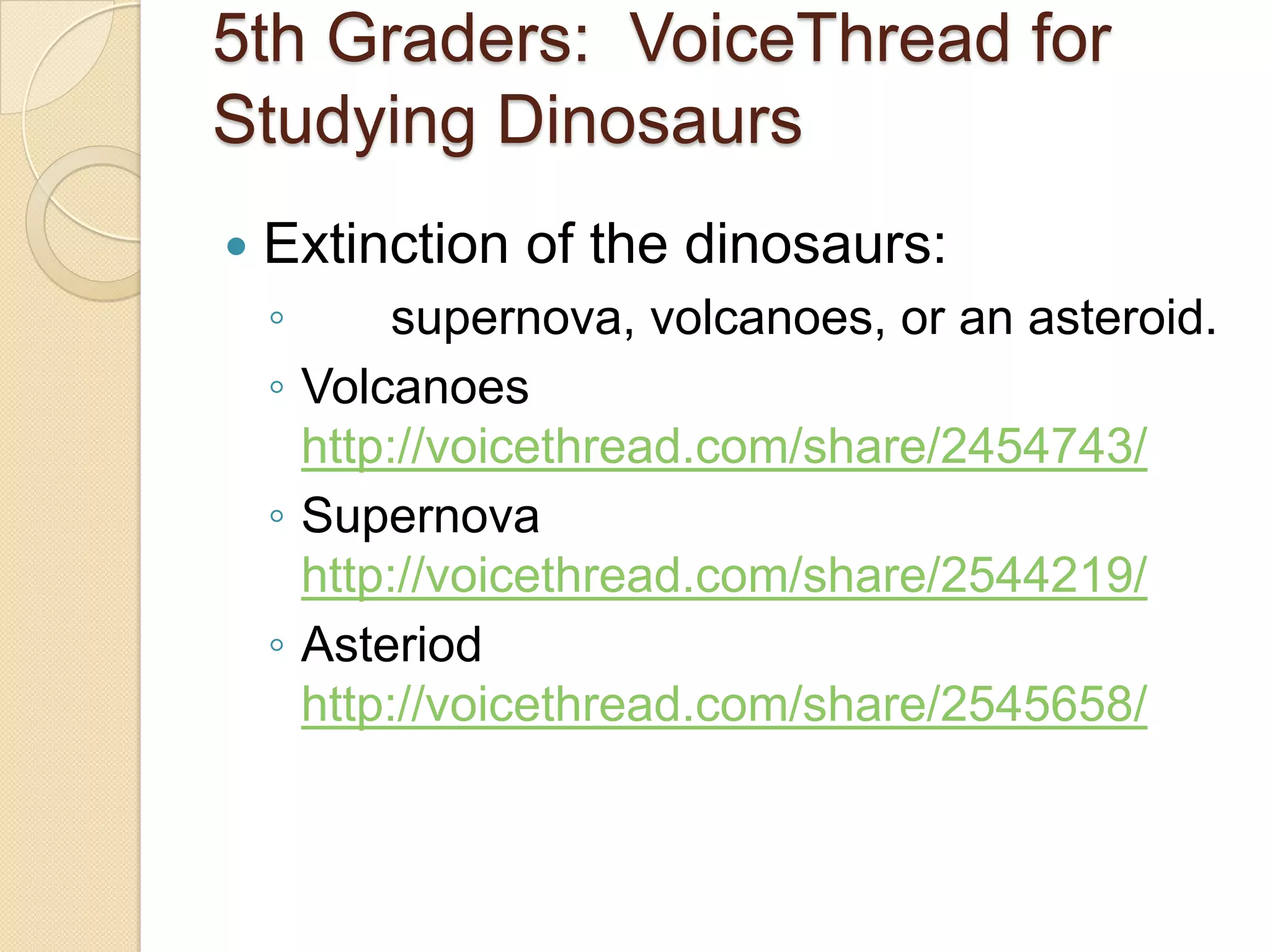 5th Graders: VoiceThread for
Studying Dinosaurs
   Extinction of the dinosaurs:
    ◦      supernova, volcanoes, or an asteroid.
    ◦ Volcanoes
      http://voicethread.com/share/2454743/
    ◦ Supernova
      http://voicethread.com/share/2544219/
    ◦ Asteriod
      http://voicethread.com/share/2545658/
 