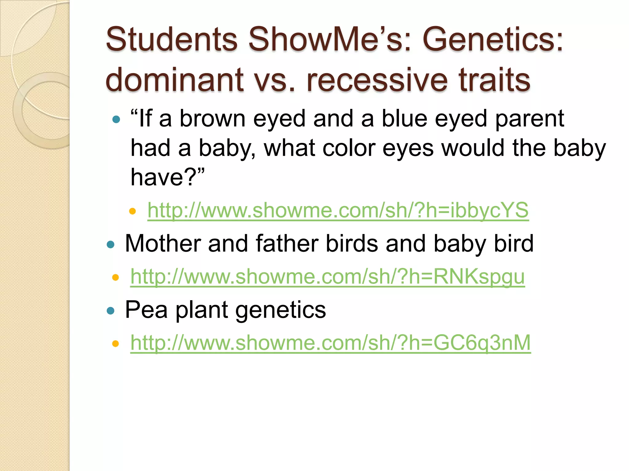 Students ShowMe’s: Genetics:
dominant vs. recessive traits
   ―If a brown eyed and a blue eyed parent
    had a baby, what color eyes would the baby
    have?‖
       http://www.showme.com/sh/?h=ibbycYS
   Mother and father birds and baby bird
   http://www.showme.com/sh/?h=RNKspgu
   Pea plant genetics
   http://www.showme.com/sh/?h=GC6q3nM
 