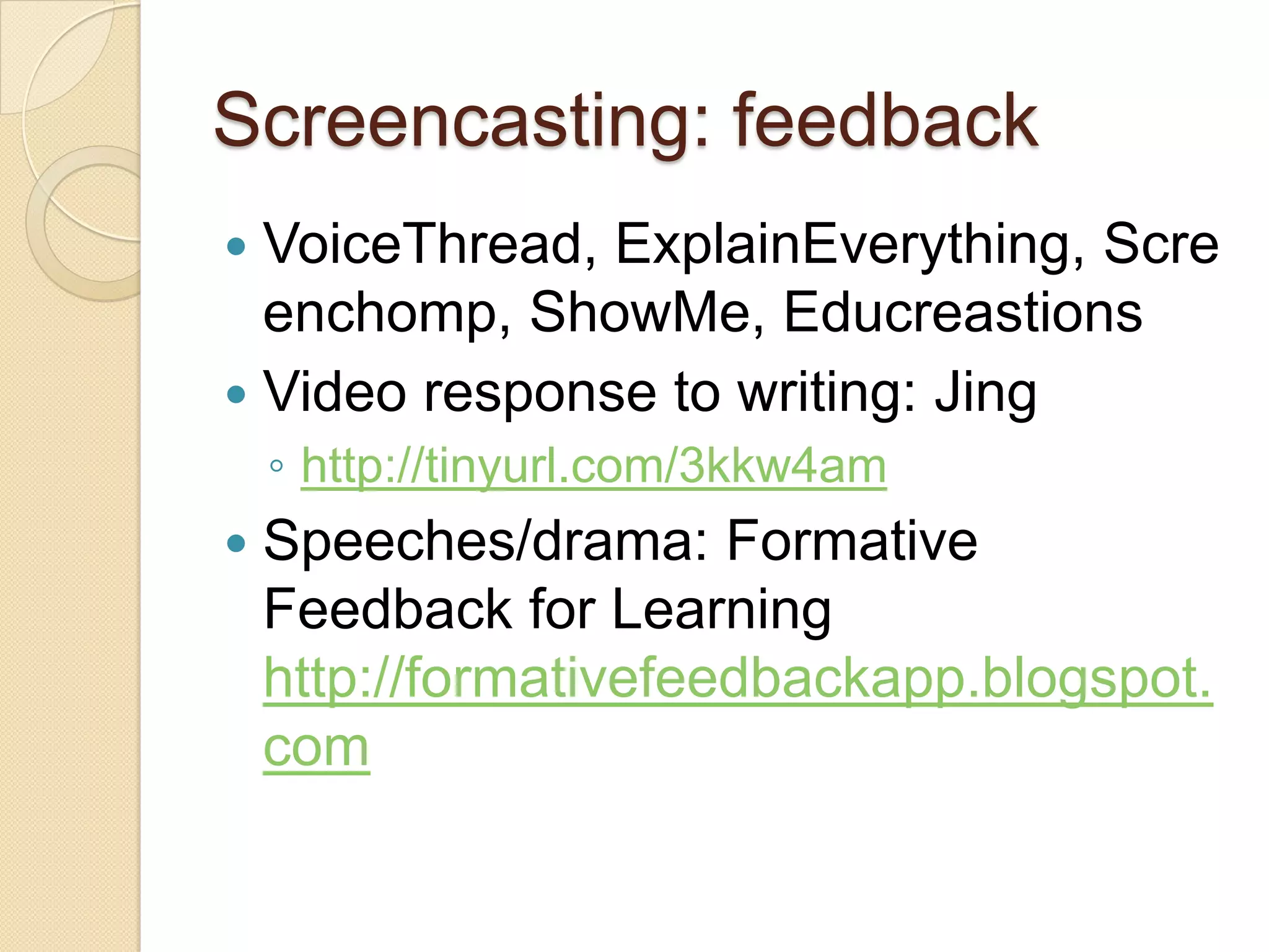 Screencasting: feedback
 VoiceThread, ExplainEverything, Scre
  enchomp, ShowMe, Educreastions
 Video response to writing: Jing
    ◦ http://tinyurl.com/3kkw4am
   Speeches/drama: Formative
    Feedback for Learning
    http://formativefeedbackapp.blogspot.
    com
 