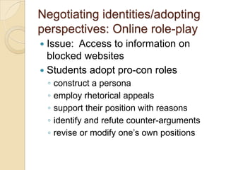 Negotiating identities/adopting
perspectives: Online role-play
 Issue: Access to information on
  blocked websites
 Students adopt pro-con roles
    ◦   construct a persona
    ◦   employ rhetorical appeals
    ◦   support their position with reasons
    ◦   identify and refute counter-arguments
    ◦   revise or modify one’s own positions
 