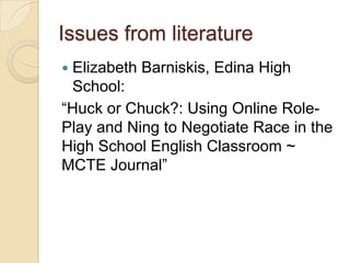 Issues from literature
Elizabeth Barniskis, Edina High
 School:
―Huck or Chuck?: Using Online Role-
Play and Ning to Negotiate Race in the
High School English Classroom ~
MCTE Journal‖
 