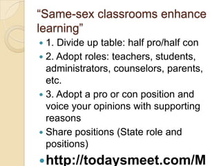 ―Same-sex classrooms enhance
learning‖
 1. Divide up table: half pro/half con
 2. Adopt roles: teachers, students,
  administrators, counselors, parents,
  etc.
 3. Adopt a pro or con position and
  voice your opinions with supporting
  reasons
 Share positions (State role and
  positions)
 http://todaysmeet.com/M
 