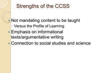 Strengths of the CCSS

   Not mandating content to be taught
    ◦ Versus the Profile of Learning
 Emphasis on informational
  texts/argumentative writing
 Connection to social studies and science
 