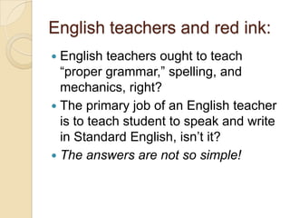 English teachers and red ink:
 English teachers ought to teach
  ―proper grammar,‖ spelling, and
  mechanics, right?
 The primary job of an English teacher
  is to teach student to speak and write
  in Standard English, isn’t it?
 The answers are not so simple!
 