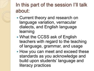 In this part of the session I’ll talk
about:
 Current theory and research on
  language variation, vernacular
  dialects, and English language
  learning
 What the CCSS ask of English
  teachers with regard to the teaching
  of language, grammar, and usage
 How you can meet and exceed these
  standards as you acknowledge and
  build upon students’ language and
  literacy practices
 