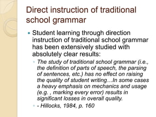 Direct instruction of traditional
school grammar
   Student learning through direction
    instruction of traditional school grammar
    has been extensively studied with
    absolutely clear results:
    ◦ The study of traditional school grammar (i.e.,
      the definition of parts of speech, the parsing
      of sentences, etc.) has no effect on raising
      the quality of student writing…In some cases
      a heavy emphasis on mechanics and usage
      (e.g. , marking every error) results in
      significant losses in overall quality.
    ◦ - Hillocks, 1984, p. 160
 