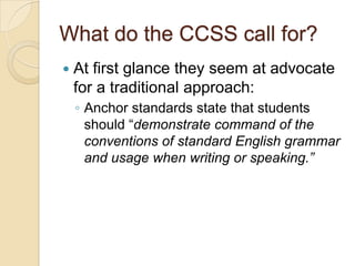 What do the CCSS call for?
   At first glance they seem at advocate
    for a traditional approach:
    ◦ Anchor standards state that students
      should ―demonstrate command of the
      conventions of standard English grammar
      and usage when writing or speaking.”
 