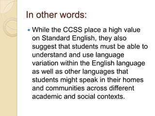In other words:
   While the CCSS place a high value
    on Standard English, they also
    suggest that students must be able to
    understand and use language
    variation within the English language
    as well as other languages that
    students might speak in their homes
    and communities across different
    academic and social contexts.
 