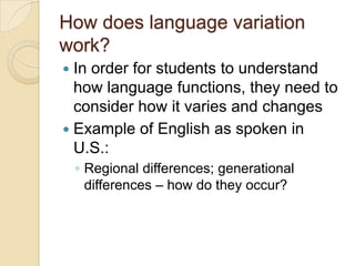 How does language variation
work?
 In order for students to understand
  how language functions, they need to
  consider how it varies and changes
 Example of English as spoken in
  U.S.:
    ◦ Regional differences; generational
      differences – how do they occur?
 