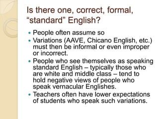 Is there one, correct, formal,
―standard‖ English?
 People often assume so
 Variations (AAVE, Chicano English, etc.)
  must then be informal or even improper
  or incorrect.
 People who see themselves as speaking
  standard English – typically those who
  are white and middle class – tend to
  hold negative views of people who
  speak vernacular Englishes.
 Teachers often have lower expectations
  of students who speak such variations.
 