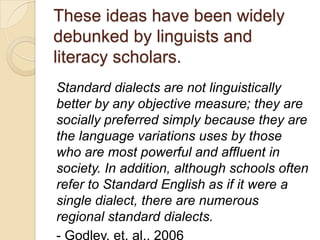 These ideas have been widely
debunked by linguists and
literacy scholars.
Standard dialects are not linguistically
better by any objective measure; they are
socially preferred simply because they are
the language variations uses by those
who are most powerful and affluent in
society. In addition, although schools often
refer to Standard English as if it were a
single dialect, there are numerous
regional standard dialects.
- Godley, et. al., 2006
 