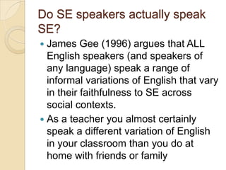 Do SE speakers actually speak
SE?
 James Gee (1996) argues that ALL
  English speakers (and speakers of
  any language) speak a range of
  informal variations of English that vary
  in their faithfulness to SE across
  social contexts.
 As a teacher you almost certainly
  speak a different variation of English
  in your classroom than you do at
  home with friends or family
 
