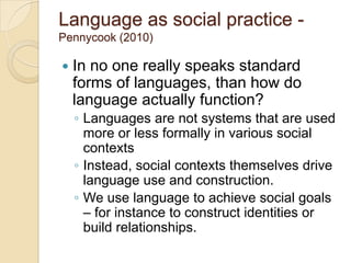 Language as social practice -
Pennycook (2010)

   In no one really speaks standard
    forms of languages, than how do
    language actually function?
    ◦ Languages are not systems that are used
      more or less formally in various social
      contexts
    ◦ Instead, social contexts themselves drive
      language use and construction.
    ◦ We use language to achieve social goals
      – for instance to construct identities or
      build relationships.
 