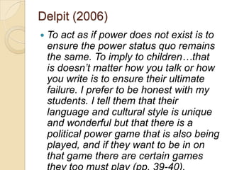 Delpit (2006)
   To act as if power does not exist is to
    ensure the power status quo remains
    the same. To imply to children…that
    is doesn‟t matter how you talk or how
    you write is to ensure their ultimate
    failure. I prefer to be honest with my
    students. I tell them that their
    language and cultural style is unique
    and wonderful but that there is a
    political power game that is also being
    played, and if they want to be in on
    that game there are certain games
 