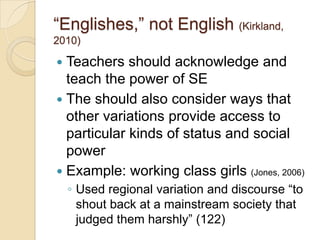 ―Englishes,‖ not English (Kirkland,
2010)

 Teachers should acknowledge and
  teach the power of SE
 The should also consider ways that
  other variations provide access to
  particular kinds of status and social
  power
 Example: working class girls (Jones, 2006)
    ◦ Used regional variation and discourse ―to
      shout back at a mainstream society that
      judged them harshly‖ (122)
 