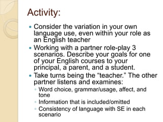Activity:
 Consider the variation in your own
  language use, even within your role as
  an English teacher
 Working with a partner role-play 3
  scenarios. Describe your goals for one
  of your English courses to your
  principal, a parent, and a student.
 Take turns being the ―teacher.‖ The other
  partner listens and examines:
    ◦ Word choice, grammar/usage, affect, and
      tone
    ◦ Information that is included/omitted
    ◦ Consistency of language with SE in each
      scenario
 
