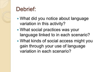 Debrief:
 What did you notice about language
  variation in this activity?
 What social practices was your
  language linked to in each scenario?
 What kinds of social access might you
  gain through your use of language
  variation in each scenario?
 