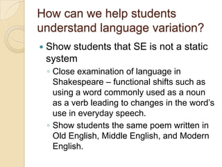 How can we help students
understand language variation?
   Show students that SE is not a static
    system
    ◦ Close examination of language in
      Shakespeare – functional shifts such as
      using a word commonly used as a noun
      as a verb leading to changes in the word’s
      use in everyday speech.
    ◦ Show students the same poem written in
      Old English, Middle English, and Modern
      English.
 