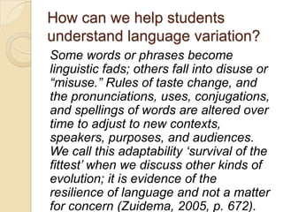 How can we help students
understand language variation?
Some words or phrases become
linguistic fads; others fall into disuse or
“misuse.” Rules of taste change, and
the pronunciations, uses, conjugations,
and spellings of words are altered over
time to adjust to new contexts,
speakers, purposes, and audiences.
We call this adaptability „survival of the
fittest‟ when we discuss other kinds of
evolution; it is evidence of the
resilience of language and not a matter
for concern (Zuidema, 2005, p. 672).
 