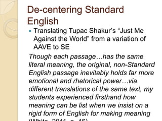 De-centering Standard
English
  Translating Tupac Shakur’s ―Just Me
   Against the World‖ from a variation of
   AAVE to SE
Though each passage…has the same
literal meaning, the original, non-Standard
English passage inevitably holds far more
emotional and rhetorical power…via
different translations of the same text, my
students experienced firsthand how
meaning can be list when we insist on a
rigid form of English for making meaning
 