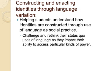 Constructing and enacting
identities through language
variation:
   Helping students understand how
    identities are constructed through use
    of language as social practice.
    ◦ Challenge and rethink their status quo
      uses of language as they impact their
      ability to access particular kinds of power.
 