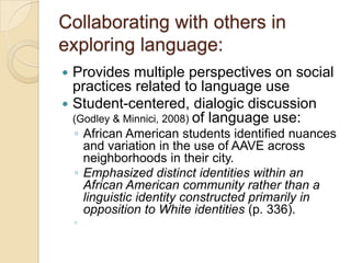 Collaborating with others in
exploring language:
 Provides multiple perspectives on social
  practices related to language use
 Student-centered, dialogic discussion
  (Godley & Minnici, 2008) of language use:
    ◦ African American students identified nuances
      and variation in the use of AAVE across
      neighborhoods in their city.
    ◦ Emphasized distinct identities within an
      African American community rather than a
      linguistic identity constructed primarily in
      opposition to White identities (p. 336).
    ◦
 