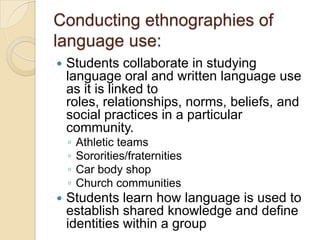 Conducting ethnographies of
language use:
   Students collaborate in studying
    language oral and written language use
    as it is linked to
    roles, relationships, norms, beliefs, and
    social practices in a particular
    community.
    ◦   Athletic teams
    ◦   Sororities/fraternities
    ◦   Car body shop
    ◦   Church communities
   Students learn how language is used to
    establish shared knowledge and define
    identities within a group
 
