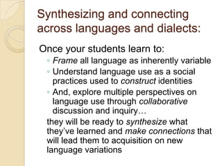 Synthesizing and connecting
across languages and dialects:
Once your students learn to:
 ◦ Frame all language as inherently variable
 ◦ Understand language use as a social
   practices used to construct identities
 ◦ And, explore multiple perspectives on
   language use through collaborative
   discussion and inquiry…
 they will be ready to synthesize what
 they’ve learned and make connections that
 will lead them to acquisition on new
 language variations
 