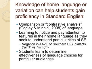 Knowledge of home language or
variation can help students gain
proficiency in Standard English:
 Comparison or ―contrastive analysis‖
  (Godley & Minnici, 2008) of language
 Learning to notice and pay attention to
  features in their home language as they
  seek to understand particularities of SE
    ◦ Negation in AAVE or Southern U.S. dialects
      (―ain’t‖ vs. ―is not‖)
   Students learn to determine
    effectiveness of language choices for
    particular audiences
 