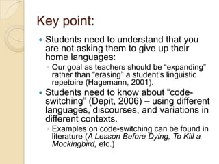 Key point:
   Students need to understand that you
    are not asking them to give up their
    home languages:
    ◦ Our goal as teachers should be ―expanding‖
      rather than ―erasing‖ a student’s linguistic
      repetoire (Hagemann, 2001).
   Students need to know about ―code-
    switching‖ (Depit, 2006) – using different
    languages, discourses, and variations in
    different contexts.
    ◦ Examples on code-switching can be found in
      literature (A Lesson Before Dying, To Kill a
      Mockingbird, etc.)
 