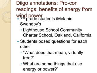 Diigo annotations: Pro-con
readings: benefits of energy from
wind power
   th
 7 grade students iMelanie
  Swandby’s
  ◦ Lighthouse School Community
    Charter School, Oakland, California
 Students posed questions for each
  other
  ◦ ―What does that mean, virtually
    free?‖
  ◦ What are some things that use
    energy or power?‖
 