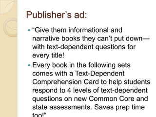 Publisher’s ad:
 ―Give them informational and
  narrative books they can’t put down—
  with text-dependent questions for
  every title!
 Every book in the following sets
  comes with a Text-Dependent
  Comprehension Card to help students
  respond to 4 levels of text-dependent
  questions on new Common Core and
  state assessments. Saves prep time
 