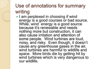 Use of annotations for summary
writing
   I am perplexed in choosing if wind
    energy is a good courses or bad source.
    While, wind energy is a good source
    because it’s renewable and needs
    nothing more but construction, it can
    also cause irritation and attention of
    some people. Wind turbines are loud,
    noisy, and risky. Even though, it doesn’t
    cause any greenhouse gases in the air,
    wind turbines are harmful to wildlife and
    space. More birds die by getting hit by
    wind turbines which is very dangerous to
    our wildlife.
 