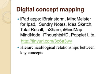 Digital concept mapping
 iPad apps: iBrainstorm, MindMeister
  for Ipad,, Sundry Notes, Idea Sketch,
  Total Recall, inShare, iMindMap
  MindNode, iThoughtsHD, Popplet Lite
   http://tinyurl.com/3o6a3wy
 Hierarchical/logical relationships between
  key concepts
 