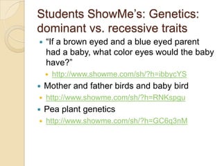 Students ShowMe’s: Genetics:
dominant vs. recessive traits
   ―If a brown eyed and a blue eyed parent
    had a baby, what color eyes would the baby
    have?‖
       http://www.showme.com/sh/?h=ibbycYS
   Mother and father birds and baby bird
   http://www.showme.com/sh/?h=RNKspgu
   Pea plant genetics
   http://www.showme.com/sh/?h=GC6q3nM
 