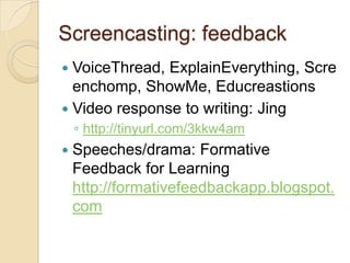 Screencasting: feedback
 VoiceThread, ExplainEverything, Scre
  enchomp, ShowMe, Educreastions
 Video response to writing: Jing
    ◦ http://tinyurl.com/3kkw4am
   Speeches/drama: Formative
    Feedback for Learning
    http://formativefeedbackapp.blogspot.
    com
 
