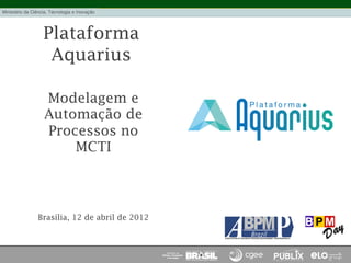 Plataforma
Aquarius
Modelagem e
Automação de
Processos no
MCTI
Brasília, 12 de abril de 2012
 