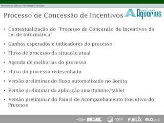 Processo de Concessão de Incentivos
•  Contextualização do “Processo de Concessão de Incentivos da
Lei de Informática”
•  Ganhos esperados e indicadores do processo
•  Fluxo de processo da situação atual
•  Agenda de melhorias do processo
•  Fluxo do processo redesenhado
•  Versão preliminar do fluxo automatizado no Bonita
•  Versão preliminar da aplicação smartphone/tablet
•  Versão preliminar do Painel de Acompanhamento Executivo do
Processo
 
