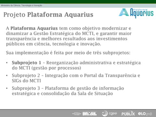 Projeto Plataforma Aquarius
A Plataforma Aquarius tem como objetivo modernizar e
dinamizar a Gestão Estratégica do MCTI, e garantir maior
transparência e melhores resultados aos investimentos
públicos em ciência, tecnologia e inovação.
Sua implementação é feita por meio de três subprojetos:
•  Subprojeto 1 – Reorganização administrativa e estratégica
do MCTI (gestão por processos)
•  Subprojeto 2 – Integração com o Portal da Transparência e
SIGs do MCTI
•  Subprojeto 3 – Plataforma de gestão de informação
estratégica e consolidação da Sala de Situação
 