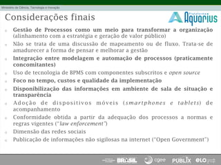 Considerações finais
o  Gestão de Processos como um meio para transformar a organização
(alinhamento com a estratégia e geração de valor público)
o  Não se trata de uma discussão de mapeamento ou de fluxo. Trata-se de
amadurecer a forma de pensar e melhorar a gestão
o  Integração entre modelagem e automação de processos (praticamente
concomitantes)
o  Uso de tecnologia de BPMS com componentes subscritos e open source
o  Foco no tempo, custos e qualidade da implementação
o  Disponibilização das informações em ambiente de sala de situação e
transparência
o  Adoção de dispositivos móveis (smartphones e tablets) de
acompanhamento
o  Conformidade obtida a partir da adequação dos processos a normas e
regras vigentes (“law enforcement”)
o  Dimensão das redes sociais
o  Publicação de informações não sigilosas na internet (“Open Government”)
 