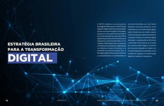 O MCTIC trabalhou na construção da
EstratégiaBrasileiraparaaTransformação
Digital (E-Digital), definindo as prioridades
do país na economia digital. A Estratégia,
lançada em março pelo Governo Federal,
foi coordenada pela Secretaria de Política
Digital (Sepod), discutindo diretrizes para
impulsionaraeconomiacibernética.Coma
E-Digital,oBrasildispõedeumconjuntode
100açõesparaimpulsionaradigitalização
na indústria, no setor de serviços e na
sociedade nos próximos quatro anos. A
EstratégiaDigitalédecisivaparaaumentar
a competitividade e a produtividade da
economia brasileira, por isso foram
definidos nove eixos temáticos: como
habilitadores da transformação digital,
estão infraestrutura de redes e acesso
à internet; pesquisa, desenvolvimento e
inovação; confiança no ambiente digital;
educação e capacitação profissional;
e dimensão internacional. Já os eixos
de transformação digital consistem
em economia baseada em dados; um
mundodedispositivosconectados;novos
modelos de negócios; e transformação
digital da cidadania e do governo.
ESTRATÉGIA BRASILEIRA
PARA A TRANSFORMAÇÃO
DIGITAL
19 AÇÕES MCTIC 20MINISTÉRIO DA CIÊNCIA, TECNOLOGIA, INOVAÇÕES E COMUNICAÇÕES
 