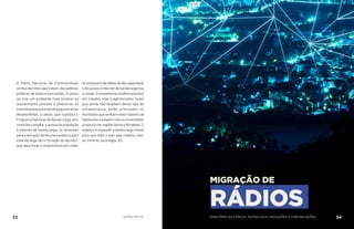 O Plano Nacional de Conectividade
unifica decretos que tratam das políticas
públicas de telecomunicações. O plano
vai criar um ambiente mais propício ao
investimento privado e direcionar os
investimentos para banda larga em áreas
desatendidas. O plano, que substitui o
Programa Nacional de Banda Larga, tem
comofocoampliaroacessodapopulação
à internet de banda larga. As diretrizes
paraaalocaçãoderecursospúblicospara
a banda larga são o “coração do decreto”,
que deve focar o investimento em redes
detransportededadosdealtacapacidade
e de acesso à internet de banda larga fixa
emóvel.Oinvestimentopreferencialserá
em cidades, vilas e aglomerados rurais
que ainda não dispõem desse tipo de
infraestrutura. Serão priorizados os
municípiosquetenhammaiornúmerode
habitantes e estejam menos conectados,
amaiorianasregiõesNorteeNordeste.O
objetivo é expandir a banda larga móvel
para que todo o país seja coberto com,
no mínimo, tecnologia 3G.
MIGRAÇÃO DE
RÁDIOS
33 AÇÕES MCTIC 34MINISTÉRIO DA CIÊNCIA, TECNOLOGIA, INOVAÇÕES E COMUNICAÇÕES
 