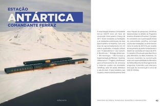 ESTAÇÃO
ANTÁRTICACOMANDANTE FERRAZ
A nova Estação Antártica Comandante
Ferraz (EACF) está em fase de
construção. Entre janeiro e março de
2017, foram instaladas as fundações
e as instalações preliminares da nova
base brasileira na Antártica. Com uma
área de aproximadamente 4,5 mil
metros quadrados, a estação contará
com 14 laboratórios (1 Uso Comum;
4 Biociências; 1 Biologia Molecular;
1 Microbiologia; 1 Microscopia e
Experimentação de Plâncton; 1 Química;
4 Bioensaios e 1 Triagem), ultrafreezers
para armazenamento de amostras
e materiais usados nas atividades
científicas, setor de saúde, biblioteca
e sala de estar. A base brasileira, que
ocupará o mesmo local da anterior dará
novo impulso às pesquisas científicas
desenvolvidas no âmbito do Programa
Antártico Brasileiro (Proantar). O projeto
foi concebido com a participação direta
da comunidade científica, principal
usuária das instalações; as obras tiveram
início no verão de 2015/16, por ocasião
do lançamento da pedra fundamental e
devem ser concluídas em março de 2019.
O trabalho é fiscalizado pela Marinha e
pelo Ministério do Meio Ambiente. Os
recursos investidos na reconstrução
estão sob responsabilidade do Ministério
da Defesa/Marinha do Brasil (gerente do
programa). A previsão custo total para
execução da reconstrução é cerca de
US$ 99 milhões.
MINISTÉRIO DA CIÊNCIA, TECNOLOGIA, INOVAÇÕES E COMUNICAÇÕES 4241 AÇÕES MCTIC
 
