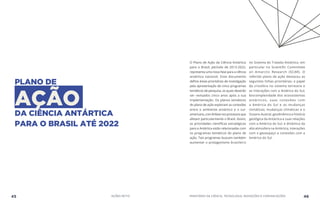 PLANO DE
AÇÃODA CIÊNCIA ANTÁRTICA
PARA O BRASIL ATÉ 2022
O Plano de Ação da Ciência Antártica
para o Brasil, período de 2013-2022,
representa uma nova fase para a ciência
antártica nacional. Esse documento
define áreas prioritárias de investigação
pela apresentação de cinco programas
temáticos de pesquisa, os quais deverão
ser revisados cinco anos após a sua
implementação. Os planos temáticos
do plano de ação exploram as conexões
entre o ambiente antártico e o sul-
americano,comênfasenosprocessosque
afetam particularmente o Brasil. Assim,
as prioridades científicas estratégicas
para a Antártica estão relacionadas com
os programas temáticos do plano de
ação. Tais programas buscam também
aumentar o protagonismo brasileiro
no Sistema do Tratado Antártico, em
particular no Scientific Committee
on Antarctic Research (SCAR). O
referido plano de ação destacou as
seguintes linhas prioritárias: o papel
da criosfera no sistema terrestre e
as interações com a América do Sul;
biocomplexidade dos ecossistemas
antárticos, suas conexões com
a América do Sul e as mudanças
climáticas; mudanças climáticas e o
Oceano Austral; geodinâmica e história
geológica da Antártica e suas relações
com a América do Sul; e dinâmica da
alta atmosfera na Antártica, interações
com o geoespaço e conexões com a
América do Sul.
45 AÇÕES MCTIC MINISTÉRIO DA CIÊNCIA, TECNOLOGIA, INOVAÇÕES E COMUNICAÇÕES 46
 