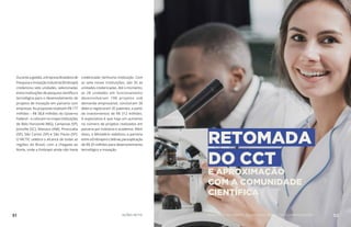 Durante a gestão, a Empresa Brasileira de
Pesquisa e Inovação Industrial (Embrapii)
credenciou sete unidades, selecionadas
entre instituições de pesquisa científica e
tecnológica para o desenvolvimento de
projetos de inovação em parceria com
empresas. As propostas totalizam R$ 177
milhões – R$ 58,8 milhões do Governo
Federal – e colocam no mapa instituições
de Belo Horizonte (MG), Campinas (SP),
Joinville (SC), Manaus (AM), Piracicaba
(SP), São Carlos (SP) e São Paulo (SP).
O MCTIC celebra o alcance de todas as
regiões do Brasil, com a chegada ao
Norte, onde a Embrapii ainda não havia
credenciado nenhuma instituição. Com
as sete novas instituições, são 35 as
unidades credenciadas. Até o momento,
as 28 unidades em funcionamento
desenvolveram 198 projetos sob
demanda empresarial, concluíram 36
deles e registraram 35 patentes, a partir
de investimentos de R$ 312 milhões.
A expectativa é que haja um aumento
no número de projetos realizados em
parceria por indústria e academia. Além
disso, o Ministério viabilizou a parceria
entreaEmbrapiieoSebrae,paraaplicação
de R$ 20 milhões para desenvolvimento
tecnológico e inovação.
RETOMADA
DO CCT
E APROXIMAÇÃO
COM A COMUNIDADE
CIENTÍFICA
51 AÇÕES MCTIC 52MINISTÉRIO DA CIÊNCIA, TECNOLOGIA, INOVAÇÕES E COMUNICAÇÕES
 