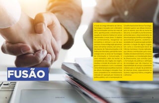 FUSÃO
A fusão do antigo Ministério da Ciência,
Tecnologia e Inovação com o Ministério
das Comunicações ocorreu em maio de
2016, aperfeiçoando e dinamizando a
atuação do Governo Federal em temas
relacionados a essas áreas. O objetivo
foi, primeiramente, reorganizar os
ministérios e otimizar o uso de seus
recursos.Anovaconfiguraçãoaproximou
áreas com temas conexos, tais como as
Secretarias de Telecomunicações e de
Política de Informática, permitindo maior
sinergia entre as áreas de Tecnologias
da Informação e Comunicação. O
novo ministério, além de herdar as
competências dos órgãos de origem,
recebeu a missão de articular com os
governos estaduais e com a sociedade
civilasdiretrizesparaaspolíticasnacionais
de ciência, tecnologia e inovação. Essa
nova competência foi imediatamente
colocada em operação por iniciativa da
política pública, com a recomposição do
ConselhoNacionaldeCiênciaeTecnologia,
entidade superior que debate diretrizes
para os setores, que não se reunia há
dois anos. O conselho é uma ferramenta
primordial para o desenvolvimento da
área de pesquisa científica e tecnológica,
aproximando governo, academia e
sociedade civil. A reestruturação também
permitiu a criação de alguns órgãos,
tais como a Coordenação-Geral de
Ciências Humanas e Sociais Aplicadas,
que oferece contribuições para novos
modelos de desenvolvimento, inclusivos
e sustentáveis; e a Coordenação-Geral
de Bioeconomia, que contribui para
a formulação de políticas e definição
de estratégias que vão impactar na
disponibilidade de serviços sustentáveis
voltados para a solução de problemas
de diversas áreas, especialmente no
tocante à segurança hídrica, energética
e alimentar.
5 AÇÕES MCTIC MINISTÉRIO DA CIÊNCIA, TECNOLOGIA, INOVAÇÕES E COMUNICAÇÕES 6
 