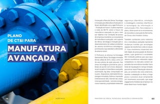 PLANO
DE CT&I PARA
MANUFATURA
AVANÇADA
FoilançadooPlanodeCiência,Tecnologia
eInovaçãoparaManufaturaAvançadano
Brasil, identificado com a sigla ProFuturo
– Produção do Futuro. O plano expressa
a visão do MCTIC sobre o futuro da
manufatura avançada no país e tem
por objetivo criar condições de acesso
de empresas brasileiras ao ecossistema
de manufatura avançada, com suporte
de ciência, tecnologia e inovação para o
desenvolvimento de cadeias produtivas
de setores econômicos estratégicos,
promissores e que atendam a demandas
de alcance social.
O ProFuturo se alicerça na Estratégia
NacionaldeCiência,TecnologiaeInovação
(Encti), válida de 2016 a 2022, como um
de seus planos de ação setoriais. Das
áreas tecnológicas prioritárias para o
Brasil, de acordo com a Encti, destacam-
se por se aplicar à manufatura avançada:
automação, big data, computação em
nuvem, dispositivos eletroeletrônicos,
energias renováveis, fotônica, impressão
tridimensional (3D), internet das coisas,
interoperabilidade, nanotecnologia,
novos materiais, propriedade intelectual,
segurança cibernética, simulação
e modelagem, sistemas ciberfísicos
e tecnologias da informação e
comunicação (TIC). Para elaborar o
plano, observaram-se os ecossistemas
de manufatura avançada da Alemanha,
da China e dos Estados Unidos.
Também conhecida como Indústria
4.0, a manufatura avançada representa
mudanças trazidas por tecnologias
capazes de transformar a vida no século
21. Esse movimento irreversível tem
sido objeto de preocupação de diversos
países, cujos governos e sociedades
têm instituído políticas para que seus
setores econômicos relevantes sejam
competitivos no mercado e evitem ser
excluídosdaconcorrênciamundial.Outra
fonte de inquietação é o tempo limitado
para entrar nesta 4ª Revolução Industrial,
pois, ao contrário dos ciclos anteriores,
quando a adaptação se diluiu a longo
prazo, o processo atual compreende
um movimento anunciado, que exige
engajamento imediato das empresas nas
áreas deste novo mundo digital.
MINISTÉRIO DA CIÊNCIA, TECNOLOGIA, INOVAÇÕES E COMUNICAÇÕES 60AÇÕES MCTIC59
 