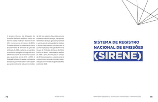 O projeto Opções de Mitigação de
Emissões de Gases de Efeito Estufa em
Setores-Chave no Brasil teve início em
2012 e se encerrou em janeiro de 2018.
O estudo estimou os potenciais e custos
de abatimento de emissões de gases de
efeito estufa (GEE), mediante uma análise
econômico-energética integrada dos
diferentes setores da economia nacional
para o período entre 2012 e 2050. A
finalidadeprincipalfoiauxiliaratomadade
decisãodogovernobrasileirosobreações
que potencialmente reduzam emissões
de GEE nos setores-chave da economia
brasileira: indústria, energia, transportes,
domicílioseserviços,agricultura,florestas
e outros usos do solo, gestão de resíduos
e outras alternativas intersetoriais. A
quarta edição da publicação “Estimativas
Anuais de Emissões de Gases de Efeito
Estufa no Brasil”, referente ao período
de 1990 a 2015, foi lançada no começo
de 2018 e acompanha o cumprimento do
compromisso nacional voluntário para a
redução das emissões de gases de efeito
estufa até 2020.
75 AÇÕES MCTIC MINISTÉRIO DA CIÊNCIA, TECNOLOGIA, INOVAÇÕES E COMUNICAÇÕES 76
SISTEMA DE REGISTRO
NACIONAL DE EMISSÕES
(SIRENE)
 