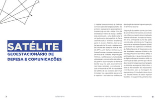 SATÉLITEGEOESTACIONÁRIO DE
DEFESA E COMUNICAÇÕES
O Satélite Geoestacionário de Defesa e
Comunicações Estratégicas (SGDC) é o
primeiro equipamento geoestacionário
brasileiro de uso civil e militar. Com 5,8
toneladas e 5 metros de altura, o artefato
está posicionado a uma distância de 36
mil quilômetros da superfície da Terra,
cobrindo todo o território brasileiro e
parte do Oceano Atlântico. Com prazo
de operação de 18 anos, o equipamento
foi colocado em órbita no dia 4 de maio
de 2017 a partir da base de Kourou, na
GuianaFrancesa,eenvolveuinvestimentos
de cerca de R$ 3 bilhões. Adquirido pela
Telebras, o satélite possui uma banda Ka,
utilizada para comunicações estratégicas
do governo e para ampliar a oferta de
banda larga no país, especialmente
nas áreas remotas; e uma banda X,
que corresponde a 30% da capacidade
do satélite, de uso exclusivo das Forças
Armadas. Sua capacidade operacional
é superior à de todos os satélites de
distribuiçãodeinternethojeemoperação
no território nacional.
A aquisição do satélite ocorreu por meio
deconcorrênciainternacional,viacontrato
comaVisiona,umajointventurecriadapela
Telebras e Embraer. A criação da Visiona,
em 2012, corresponde a uma das ações
consideradas prioritárias do Programa
Nacional de Atividades Espaciais (PNAE)
para atender aos objetivos e às diretrizes
da Política Nacional de Desenvolvimento
das Atividades Espaciais (PNDAE) e da
Estratégia Nacional de Defesa (END). A
participaçãodeumgrupodeengenheiros
da Agência Espacial Brasileira (AEB) na
construçãodoSGDCpermitiuqueoBrasil
absorvessetecnologiadepontaempregada
na indústria aeroespacial. Além disso, o
time da AEB também deu importantes
contribuições para a montagem do
equipamento. O resultado dessa troca
é o fortalecimento do setor espacial
brasileiro. O equipamento, portanto, traz
7 AÇÕES MCTIC MINISTÉRIO DA CIÊNCIA, TECNOLOGIA, INOVAÇÕES E COMUNICAÇÕES 8
 